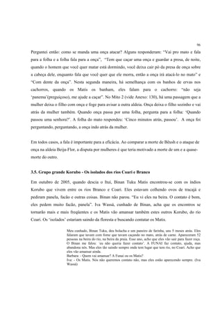 96

Perguntei então: como se manda uma onça atacar? Alguns responderam: “Vai pro mato e fala
para a folha e a folha fala para a onça”, “Tem que caçar uma onça e guardar a presa, de noite,
quando o homem que você quer matar está dormindo, você deixa cair pó da presa de onça sobre
a cabeça dele, enquanto fala que você quer que ele morra, então a onça irá atacá-lo no mato” e
“Com dente da onça”. Nesta segunda maneira, há semelhança com os banhos de ervas nos
cachorros, quando os Matis os banham, eles falam para o cachorro: “não seja
‘panema’(preguiçoso), me ajude a caçar”. No Mito 2 (vide Anexo: 130), há uma passagem que a
mulher deixa o filho com onça e foge para avisar a outra aldeia. Onça deixa o filho sozinho e vai
atrás da mulher também. Quando onça passa por uma folha, pergunta para a folha: ‘Quando
passou uma senhora?’. A folha do mato respondeu: ‘Cinco minutos atrás, passou’. A onça foi
perguntando, perguntando, a onça indo atrás da mulher.


Em todos casos, a fala é importante para a eficácia. Ao comparar a morte de Bëush e o ataque de
onça na aldeia Beija-Flor, a disputa por mulheres é que teria motivado a morte de um e a quase-
morte do outro.


3.5. Grupo grande Korubo - Os isolados dos rios Coari e Branco

Em outubro de 2005, quando descia o Ituí, Binan Tuku Matis encontrou-se com os índios
Korubo que vivem entre os rios Branco e Coari. Eles estavam colhendo ovos de tracajá e
pediram panela, facão e outras coisas. Binan não parou. “Eu vi eles na beira. O contato é bom,
eles pedem muito facão, panela”. Iva Wassá, cunhado de Binan, acha que os encontros se
tornarão mais e mais freqüentes e os Matis vão amansar também estes outros Korubo, do rio
Coari. Os ‘isolados’ estariam saindo da floresta e buscando contatar os Matis.

                    Meu cunhado, Binan Tuku, deu bolacha e um paneiro de farinha, uns 5 meses atrás. Eles
                    falaram que tavam com fome que tavam caçando no mato, atrás de carne. Apareceram 52
                    pessoas na beira do rio, na beira da praia. Esse ano, acho que eles vão sair para fazer roça.
                    O Binan me falou: ´eu não queria fazer contato’. A FUNAI faz contato, ajuda, mas
                    abandona nós. Mas eles tão saindo sempre onde tem lugar que tem rio, no Coari. Acho que
                    eles vão amansar ainda.
                    Barbara: - Quem vai amansar? A Funai ou os Matis?
                    Iva: - Os Matis. Nós não queremos contato não, mas eles estão aparecendo sempre. (Iva
                    Wassá)
 