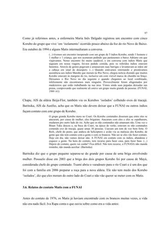 97

Como já referimos antes, a enfermeira Maria Inês Delgado registrou um encontro com cinco
Korubo do grupo que vive ‘em ‘isolamento’ ocorrido pouco abaixo da foz do rio Novo de Baixo.
Era outubro de 1994 e alguns Matis intermediaram a conversa.
                    (...) tivemos um encontro inesperado com um grupo de 5 índios Korubo, sendo 3 homens e
                    1 mulher e 1 criança, que nos acenaram pedindo que parássemos o barco Adriano em que
                    viajávamos. Nosso encontro foi muito saudável, e em conversa com índios Matis que
                    seguiam em nossa viagem, foi-nos pedido comida, pois os referidos índios estavam
                    famintos. Através de gestos pegavam e amassavam suas barrigas e levantavam as mãos até
                    a cabeça em sinal de desespero. (...) Quando estávamos retornando e prestávamos
                    assistência aos índios Marubo que moram no Rio Novo, chegou notícia dizendo que muitos
                    Korubo estavam às margens do rio, inclusive um com visível marca de chumbo no braço.
                    Deixamos o Rio Novo no dia seguinte e quando chegamos ao local combinado,
                    infelizmente não encontramos mais ninguém. Provavelmente foram afugentados por
                    madeireiros que estão trabalhando na sua área. Vimos ainda suas pegadas deixadas nas
                    praias, comprovando que realmente ali esteve um grupo muito grande de pessoas. (FUNAI,
                    1989 :61)


Chapu, AIS da aldeia Beija-Flor, também viu os Korubos ‘isolados’ colhendo ovos de tracajá.
Baritsika, AIS da Aurélio, acha que os Matis não devem deixar que a FUNAI ou outros índios
façam contato com este grupo de Korubo.
                    O grupo grande Korubo mora no Coari. Os Korubo contatados disseram que entre eles se
                    atacaram, por causa de mulher, eles brigaram. Atacaram com eles e eles se espalharam,
                    mudaram pro outro lado do rio. Acho que os não contatados não amansam não. Uma vez o
                    Binan Tuku desceu e, na boca do Coari, na época de verão, estavam os não contatados
                    comendo ovo de tracajá, quase umas 30 pessoas. Usavam um tom de voz bem forte. O
                    Reili, chefe do posto, que andava de helicóptero e avião viu as malocas dos Korubo, de
                    gente que não tem contato com a gente e com os brancos. Não sei se eles vão fazer contato.
                    Hoje em dia, não vamos deixar não. A FUNAI em contato com os índios, abandona e
                    esquece a gente. Na hora do contato, tem recurso para fazer casa, para fazer base. (...)
                    Depois do contato, quem vai cuidar? Fica difícil. Não tem recurso, a FUNASA não manda
                    remédio, não manda auxiliar. (Baritsika)

Baritsika diz que o grupo pequeno separou-se do grande por causa de uma briga envolvendo
mulher. Possuelo disse em 2003 que a briga dos dois grupos Korubo foi por causa de Mayá,
considerada chefe do grupo contatado. Txami abriu o varadouro para o rio Coari e é um dos que
foi com a família em 2006 preparar a roça para a nova aldeia. Ele não tem medo dos Korubo
‘isolados’, diz que eles moram do outro lado do Coari e não vão querer se meter com os Matis.


3.6. Relatos do contato Matis com a FUNAI


Antes do contato de 1976, os Matis já haviam encontrado com os brancos muitas vezes, a vida
não era nada fácil. Iva Rapa conta o que ouviu sobre como era a vida antes:
 