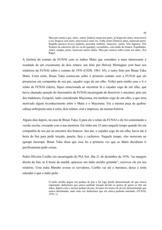 98
                    Meu pai contava que, antes, outros [índios] moravam perto, já brigavam antes, atravessava
                    o rio, brigava com outro, atravessava outro rio. Tinha muito [branco] antes, moravam perto.
                    Regatão passava levava madeira, pescador também, matavam muito. Nós fugimos. Nós
                    ficamos na cabeceira [do rio ou do igarapé], escondidos, com medo do branco. Espalhados.
                    Antes, sempre, perto, moravam outros índios. Meu pai contava sobre como era antes. (Iva
                    Rapa)

A história do contato da FUNAI com os índios Matis que considero a mais interessante é
resultado de um cruzamento de dois relatos: um feito por Delvair Montagner com base nos
relatórios da FUNAI sobre o contato de 1976 (CEDI, 1981: 85), e outro feito por Binan Tuku
Matis. Certa noite, Binan Tuku contou-me sobre o primeiro contato com a FUNAI que ele
presenciou em companhia de seu pai, caçador cego de um olho. Voltei para minha casa e li o
relato da FUNAI (idem), fiquei emocionada ao encontrar lá o caçador cego de um olho, que
havia chamado atenção do funcionário da FUNAI encarregado de descrever o encontro, pois um
dos tradutores, Ezequiel, índio considerado Mayoruna, era também cego de um olho, o que teria
motivado algum reconhecimento entre o Matis e o Mayoruna. Era a mesma peça de quebra-
cabeça sobreposta uma à outra, dois relatos, oral e impresso, da mesma história.


Alguns dias depois, na casa de Binan Tuku, li para ele o relato da FUNAI e ele foi comentando a
versão escrita, cruzando com a sua memória. Ele tinha uns 15 anos naquele tempo quando foi em
companhia de seu pai ao encontro dos brancos. Seu pai, o caçador cego de um olho, havia ido à
beira do Ituí para pedir terçado, panela, faca e cachorros. Naquele tempo, eles moravam no
igarapé Jacurapá. Binan Tuku disse que essa foi a primeira vez que os Matis decidiram ir
pacificamente pedir coisas.

Pedro Oliveira Coelho era encarregado do PIA Ituí. Dia 21 de dezembro de 1976, “na margem
direita do Ituí, às 8 horas da manhã, apareceu um índio arredio gritando”, escreveu ele em seu
relatório. Uma índia Marubo avisou os servidores, Coelho vai até o barranco, desce e tenta
entender o que o índio pede:

                    O índio arredio pegou um pedaço de pau e foi logo dando demonstração de que estava
                    capinando: deduzimos que estava pedindo terçado devido os gestos de quem os têm em
                    mãos; depois com o mesmo pedaço de pau, foi para um tronco de árvore demonstrando que
                    estava derrubando, mais uma vez deduzimos que ele estava pedindo machado. (FUNAI,
                    1976: 1)
 