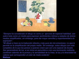 “ Siempre ha considerado el dibujo no como un  ejercicio de especial habilidad, son sobre todo como un medio para expresar sentimientos íntimos y estados de ánimo: medios simplificados, sin embargo, para dar mayor sencillez y espontaneidad a la expresión”. “ Mi dibujo a trazo es la traducción directa y más pura de mis emociones. Lo que lo permite es la simplificación del propio medio. Sin embargo, estos dibujos son más completos de lo que les parece a quienes creen que son una especie de boceto. Son generadores de luz; si se miran en penumbra o con una iluminación indirecta, contienen además de la pureza y la sensibilidad de la línea, la luz y la diversidad de valores que corresponden al color de modo evidente”. Matisse 