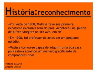 História da Arte Cristina Dresch H istória : reconhecimento Por volta de 1908, Matisse teve sua primeira exposição exclusiva fora do país. Aconteceu na galeria de Alfred Stieglitz na 5th Ave. em NY. Em 1908, foi professor de artes em um pequeno estúdio. Matisse tornou-se capaz de adquirir uma boa casa, pois estava atraindo um numero gratificante de compradores ricos. 