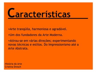 História da Arte Cristina Dresch C aracterísticas Arte tranqüila, harmoniosa e agradável. Um dos fundadores da Arte Moderna. Atirou-se em várias direções; experimentando novas técnicas e estilos. Do Impressionismo até a Arte Abstrata. 