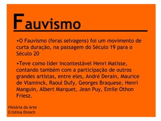 F auvismo História da Arte Cristina Dresch O Fauvismo (feras selvagens) foi um movimento de curta duração, na passagem do Século 19 para o Século 20  Teve como líder incontestável Henri Matisse, contando também com a participação de outros grandes artistas, entre eles, André Derain, Maurice de Vlaminck, Raoul Dufy, Georges Braquese, Henri Manguin, Albert Marquet, Jean Puy, Emile Othon Friesz.   