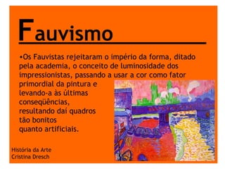 F auvismo História da Arte Cristina Dresch Os Fauvistas rejeitaram o império da forma, ditado pela academia, o conceito de luminosidade dos impressionistas, passando a usar a cor como fator primordial da pintura e  levando-a às últimas  conseqüências,  resultando daí quadros  tão bonitos  quanto artificiais.  