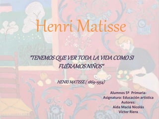 Henri Matisse
Alumnos 5º Primaria-
Asignatura: Educación artística
Autores:
Aida Maciá Nicolás
Victor Riera
"TENEMOSQUEVERTODALAVIDACOMOSI
FUÉRAMOSNIÑOS“
HENRIMATISSE( 1869-1954)
 