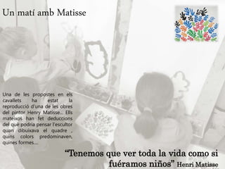Un matí amb Matisse
Una de les propostes en els
cavallets ha estat la
reproducció d’una de les obres
del pintor Henry Matisse... Ells
mateixos han fet deduccions
del què podria pensar l’escultor
quan dibuixava el quadre ,
quins colors predominaven,
quines formes....
“Tenemos que ver toda la vida como si
fuéramos niños” Henri Matisse
 