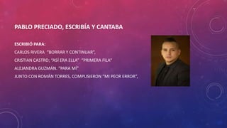 PABLO PRECIADO, ESCRIBÍA Y CANTABA
ESCRIBIÓ PARA:
CARLOS RIVERA “BORRAR Y CONTINUAR”,
CRISTIAN CASTRO; “ASÍ ERA ELLA” “PRIMERA FILA”
ALEJANDRA GUZMÁN. “PARA MÍ”
JUNTO CON ROMÁN TORRES, COMPUSIERON “MI PEOR ERROR”,
 