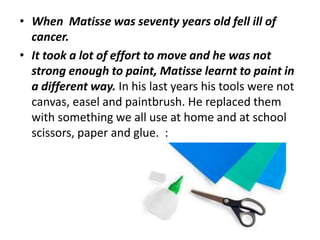 • When Matisse was seventy years old fell ill of
cancer.
• It took a lot of effort to move and he was not
strong enough to paint, Matisse learnt to paint in
a different way. In his last years his tools were not
canvas, easel and paintbrush. He replaced them
with something we all use at home and at school
scissors, paper and glue. :
 
