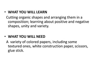 • WHAT YOU WILL LEARN
Cutting organic shapes and arranging them in a
composition; learning about positive and negative
shapes, unity and variety.
• WHAT YOU WILL NEED
A variety of colored papers, including some
textured ones, white construction paper, scissors,
glue stick.
 