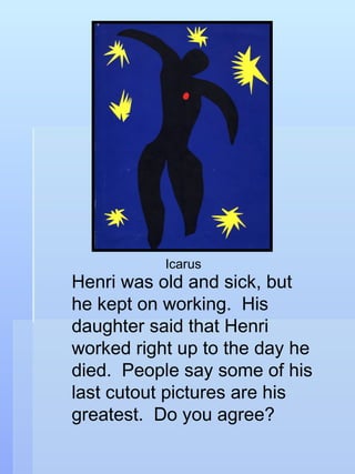 Henri was old and sick, but he kept on working.  His daughter said that Henri worked right up to the day he died.  People say some of his last cutout pictures are his greatest.  Do you agree? Icarus 