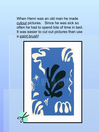 When Henri was an old man he made  cutout  pictures.  Since he was sick so often he had to spend lots of time in bed.  It was easier to cut out pictures than use a  paint brush ! 