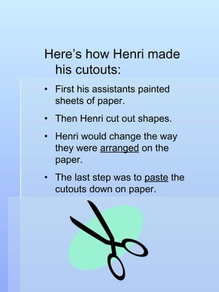 Here’s how Henri made his cutouts: First his assistants painted sheets of paper. Then Henri cut out shapes. Henri would change the way they were  arranged  on the paper. The last step was to  paste  the cutouts down on paper. 
