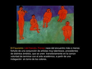 El Fauvismo ( del francés, Fieras) nace del encuentro más o menos 
fortuito de una conjunción de artistas muy talentosos, procedentes 
de distintos ámbitos, que se unen transitoriamente en la común 
voluntad de terminar con el arte académico, a partir de una 
indagación en torno de los colores. 
 