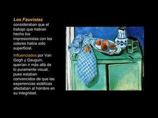 Los Fauvistas 
consideraban que el 
trabajo que habían 
hecho los 
impresionistas con los 
colores había sido 
superficial. 
Influenciados por Van 
Gogh y Gauguin, 
querían ir más allá de 
lo puramente visual, 
pues estaban 
convencidos de que las 
experiencias estéticas 
afectaban al hombre en 
su integridad. 
 