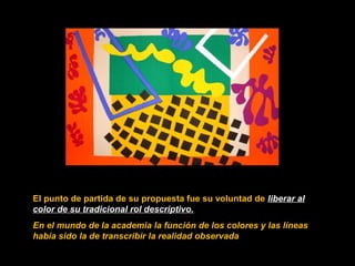 El punto de partida de su propuesta fue su voluntad de liberar al 
color de su tradicional rol descriptivo. 
En el mundo de la academia la función de los colores y las líneas 
había sido la de transcribir la realidad observada 
 