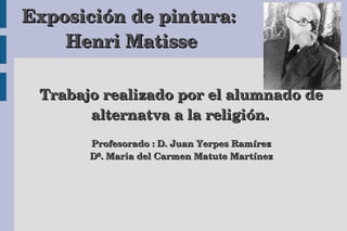 Exposicióón de pintura: 
Henri Matisse 
Trabajo realizado por el alumnado de 
alternatva a la religióón. 
Profesorado : D. Juan Yerpes Ramíírez 
Dª. Maria del Carmen Matute Martíínez 
 