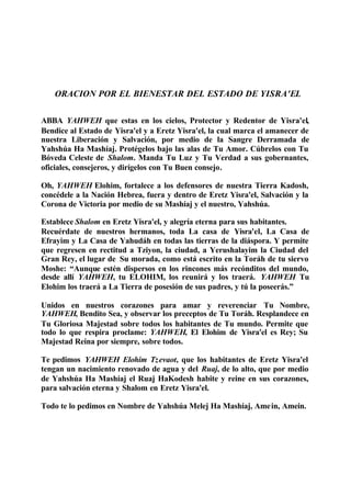 ORACION POR EL BIENESTAR DEL ESTADO DE YISRA'EL
ABBA YAHWEH que estas en los cielos, Protector y Redentor de Yisra'el,
Bendice al Estado de Yisra'el y a Eretz Yisra'el, la cual marca el amanecer de
nuestra Liberación y Salvación, por medio de la Sangre Derramada de
Yahshúa Ha Mashíaj. Protégelos bajo las alas de Tu Amor. Cúbrelos con Tu
Bóveda Celeste de Shalom. Manda Tu Luz y Tu Verdad a sus gobernantes,
oficiales, consejeros, y dirígelos con Tu Buen consejo.
Oh, YAHWEH Elohim, fortalece a los defensores de nuestra Tierra Kadosh,
concédele a la Nación Hebrea, fuera y dentro de Eretz Yisra'el, Salvación y la
Corona de Victoria por medio de su Mashíaj y el nuestro, Yahshúa.
Establece Shalom en Eretz Yisra'el, y alegría eterna para sus habitantes.
Recuérdate de nuestros hermanos, toda La casa de Yisra'el, La Casa de
Efrayim y La Casa de Yahudáh en todas las tierras de la diáspora. Y permite
que regresen en rectitud a Tziyon, la ciudad, a Yerushalayim la Ciudad del
Gran Rey, el lugar de Su morada, como está escrito en la Toráh de tu siervo
Moshe: “Aunque estén dispersos en los rincones más recónditos del mundo,
desde allí YAHWEH, tu ELOHIM, los reunirá y los traerá. YAHWEH Tu
Elohim los traerá a La Tierra de posesión de sus padres, y tú la poseerás.”
Unidos en nuestros corazones para amar y reverenciar Tu Nombre,
YAHWEH, Bendito Sea, y observar los preceptos de Tu Toráh. Resplandece en
Tu Gloriosa Majestad sobre todos los habitantes de Tu mundo. Permite que
todo lo que respira proclame: YAHWEH, El Elohim de Yisra'el es Rey; Su
Majestad Reina por siempre, sobre todos.
Te pedimos YAHWEH Elohim Tzevaot, que los habitantes de Eretz Yisra'el
tengan un nacimiento renovado de agua y del Ruaj, de lo alto, que por medio
de Yahshúa Ha Mashíaj el Ruaj HaKodesh habite y reine en sus corazones,
para salvación eterna y Shalom en Eretz Yisra'el.
Todo te lo pedimos en Nombre de Yahshúa Melej Ha Mashíaj, Amein, Amein.
 