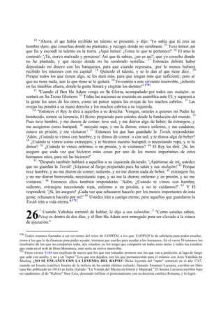 24
"Ahora, el que había recibido un talento se presentó, y dijo: 'Yo sabía que tú eres un
hombre duro, que cosechas donde no plantaste, y recoges donde no sembraste. 25
Tuve temor, así
que fui y escondí tu talento en la tierra. ¡Aquí tienes! ¡Toma lo que te pertenece!' 26
El amo le
contestó: '¡Tú, siervo malvado y perezoso! Así que tú sabías, ¿no es así?, que yo cosecho donde
no he plantado, y que recojo donde no he sembrado semillas. 27
Entonces debiste haber
depositado mi dinero con los banqueros, para que cuando regresara, ¡por lo menos hubiera
recibido los intereses con mi capital! 28
Quítenle el talento, y se lo dan al que tiene diez. 29
Porque todos los que tienen algo, se les dará más, para que tengan más que suficiente; pero al
que no tiene nada, aun lo que tiene se le quitará. 30
En cuánto a este sirviente inservible, ¡échenlo
en las tinieblas afuera, donde la gente llorará y crujirán los dientes!'[170]
31
"Cuando el Ben Ha Adam venga en Su Gloria, acompañado por todos sus malajim, se
sentará en Su Trono Glorioso. 32
Todas las naciones se reunirán en asamblea ante El; y separará a
la gente los unos de los otros, como un pastor separa las ovejas de los machos cabríos. 33
Las
ovejas las pondrá a su mano derecha y los machos cabríos a su izquierda.
34
"Entonces el Rey le dirá a aquellos a su derecha: 'Vengan, ustedes a quienes mi Padre ha
bendecido, tomen su herencia, El Reino preparado para ustedes desde la fundación del mundo. 35
Pues tuve hambre, y me dieron de comer; tuve sed, y me dieron algo de beber; fui extranjero, y
me acogieron como huésped; 36
necesité ropa, y me la dieron; estuve enfermo, y me cuidaron;
estuve en prisión, y me visitaron.' 37
Entonces los que han guardado la Toráh, responderán:
'Adón, ¿Cuándo te vimos con hambre, y te dimos de comer; o con sed, y te dimos algo de beber?
38
¿Cuándo te vimos como extranjero, y te hicimos nuestro huésped; o necesitando ropa, y te la
dimos? 39
¿Cuándo te vimos enfermo, o en prisión, y te visitamos? 40
El Rey les dirá: '¡Sí, les
aseguro que cada vez que hicieron estas cosas por uno de los menos importantes de estos
hermanos míos, para mí las hicieron!'
41
"Después también hablará a aquellos a su izquierda diciendo: '¡Apártense de mí, ustedes
que no guardan la Toráh! ¡Váyanse al fuego preparado para ha satán y sus malajim! 42
Porque
tuve hambre, y no me dieron de comer; sediento, y no me dieron nada de beber; 43
extranjero fui,
y no me dieron bienvenida; necesitando ropa, y no me la dieron; enfermo y en prisión, y no me
visitaron.' 44
Entonces ellos también responderán: 'Adón, ¿Cuándo te vimos con hambre,
sediento, extranjero necesitando ropa, enfermo o en prisión, y no te cuidamos?' 45
Y El
responderá: '¡Si, les aseguro! ¡Cada vez que rehusaron hacerlo por los menos importantes de esta
gente, rehusaron hacerlo por mí!' 46
Ustedes irán a castigo eterno, pero aquellos que guardaron la
Toráh irán a vida eterna."[171]
1
Cuando Yahshúa terminó de hablar, le dijo a sus talmidim: 2
"Como ustedes saben,
Pésaj es dentro de dos días, y el Ben Ha Adam será entregado para ser clavado a la estaca
de ejecución."
170
Todos estamos llamados a ser sirvientes del reino de YAHWEH, a los que YAHWEH le da sabiduría para poder enseñar,
como a los que le da finanzas para poder ayudar, tenemos que usarlas para ayudar a los hermanos. En el verso 30 tenemos los
resultados de los que no comparten nada, mis estudios yo los tengo que compartir en todas estas notas y todos los estudios
que están en el web de Hora Mesiánica, sino sería un siervo inservible.
171
Estos versos 31-46 nos explican de nuevo que los que son tomados primero son los que van a perdición, al lago de fuego
que arde con azufre, y no a un "rapto." Los que son dejados, son los que permanecerán para el milenio con Amo Yahshúa ha
Mashíaj. ¡NO SE ENGAÑEN CON LA LEYENDA DEL RAPTO ! Dicha leyenda del "rapto" comenzó en el año 1747,
cuando un Jesuita (católico Jesuita de la milicia de ha satán) chileno exiliado, llamado Emanuel Lacunza, escribió un libro
(que fue publicado en 1816) en Italia titulado: "La Venida del Mesías en Gloria y Majestad." El Jesuita Lacunza escribió bajo
un seudónimo, el de "Rabino" Iben Ezra, deseando infiltrar el protestantismo con su doctrina católico Romana, y lo logró.
26
 