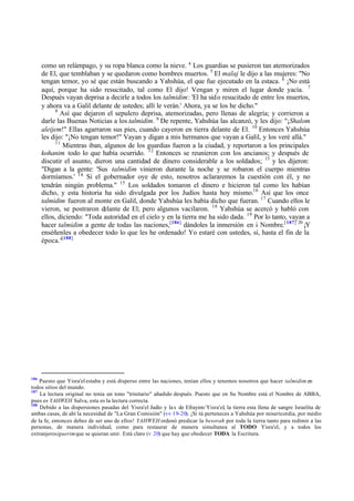 como un relámpago, y su ropa blanca como la nieve. 4
Los guardias se pusieron tan atemorizados
de El, que temblaban y se quedaron como hombres muertos. 5
El malaj le dijo a las mujeres: "No
tengan temor, yo sé que están buscando a Yahshúa, el que fue ejecutado en la estaca. 6
¡No está
aquí, porque ha sido resucitado, tal como El dijo! Vengan y miren el lugar donde yacía. 7
Después vayan deprisa a decirle a todos los talmidim: 'El ha sido resucitado de entre los muertos,
y ahora va a Galil delante de ustedes; allí le verán.' Ahora, ya se los he dicho."
8
Así que dejaron el sepulcro deprisa, atemorizadas, pero llenas de alegría; y corrieron a
darle las Buenas Noticias a los talmidim. 9
De repente, Yahshúa las alcanzó, y les dijo: "¡Shalom
aleijem!" Ellas agarraron sus pies, cuando cayeron en tierra delante de El. 10
Entonces Yahshúa
les dijo: "¡No tengan temor!" Vayan y digan a mis hermanos que vayan a Galil, y los veré allá."
11
Mientras iban, algunos de los guardias fueron a la ciudad, y reportaron a los principales
kohanim todo lo que había ocurrido. 12
Entonces se reunieron con los ancianos; y después de
discutir el asunto, dieron una cantidad de dinero considerable a los soldados; 13
y les dijeron:
"Digan a la gente: 'Sus talmidim vinieron durante la noche y se robaron el cuerpo mientras
dormíamos.' 14
Si el gobernador oye de esto, nosotros aclararemos la cuestión con él, y no
tendrán ningún problema." 15
Los soldados tomaron el dinero e hicieron tal como les habían
dicho, y esta historia ha sido divulgada por los Judíos hasta hoy mismo.16
Así que los once
talmidim fueron al monte en Galil, donde Yahshúa les había dicho que fueran. 17
Cuando ellos le
vieron, se postraron delante de El; pero algunos vacilaron. 18
Yahshúa se acercó y habló con
ellos, diciendo: "Toda autoridad en el cielo y en la tierra me ha sido dada. 19
Por lo tanto, vayan a
hacer talmidim a gente de todas las naciones,[186]
dándoles la inmersión en i Nombre.[187] 20
¡Y
enséñenles a obedecer todo lo que les he ordenado! Yo estaré con ustedes, sí, hasta el fin de la
época."[188]
186
Puesto que Yisra'el estaba y está disperso entre las naciones, tenían ellos y tenemos nosotros que hacer talmidim en
todos sitios del mundo.
187
La lectura original no tenía un tono "trinitario" añadido después. Puesto que en Su Nombre está el Nombre de ABBA,
pues es YAHWEH Salva, esta es la lectura correcta.
188
Debido a las dispersiones pasadas del Yisra'el Judío y las de Efrayim/ Yisra'el, la tierra esta llena de sangre Israelita de
ambas casas, de ahí la necesidad de "La Gran Comisión" (vv 19-20). ¡Si tú perteneces a Yahshúa por misericordia, por medio
de la fe, entonces debes de ser uno de ellos! YAHWEH ordenó predicar la besorah por toda la tierra tanto para redimir a las
personas, de manera individual, como para restaurar de manera simultanea al TODO Yisra'el, y a todos los
extranjeros/guerimque se quieran unir. Está claro (v 20) que hay que obedecer TODA la Escritura.
 
