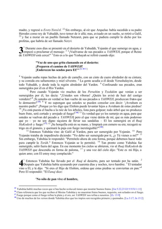 madre, y regresó a Eretz-Yisra'el. 22
Sin embargo, al oír que Arquelao había sucedido a su padre
Herodes como rey de Yahudáh, tuvo temor de ir allá; mas, avisado en un sueño, se retiró a Galil,
23
y fue a morar en un pueblo llamado Netzaret, para que se pudiera cumplir lo dicho por los
profetas, que habría de ser llamado Netzri.
1
Durante esos días se presentó en el desierto de Yahudáh, Yojanán el que sumerge en agua, y
empezó a proclamar el mensaje: 2
"¡Vuélvanse de sus pecados a YAHWEH, porque el Reino
de YAHWEH está cerca!" 3
Esto es a lo que Yeshayah se refirió cuando dijo:
"Voz de uno que grita clamando en el desierto:
¡Preparen el camino de YAHWEH!
¡Enderecen las sendas para El!'"[Is 40:3 ]
4
Yojanán usaba ropas hechas de pelo de camello, con un cinto de cuero alrededor de su cintura;
y su comida era saltamontes y miel silvestre. 5
La gente acudía a él desde Yerushalayim, desde
todo Yahudáh, y desde toda la región alrededor del Yarden. 6
Confesando sus pecados, eran
sumergidos por él en el Río Yarden.
7
Pero cuando Yojanán vio muchos de los Perushim y Tzedukim que venían a ser
sumergidos por él, les decía: "¡Ustedes son víboras! ¿Quién les avisó de huir del castigo
venidero? 8
¡Si ustedes en verdad se han vuelto de sus pecados a YAHWEH, produzcan frutos que
lo demuestre![15] 9
Y no supongan que ustedes se pueden consolar con decir: '¡Avraham es
nuestro padre!' ¡Porque yo les digo que Elohim puede levantar hijos a Avraham de estas piedras!
10
¡Ya está puesta el hacha a la raíz de los árboles, lista para golpear; todo árbol que no produzca
buen fruto, será cortado y arrojado al fuego![16] 11
Es verdad que yo los sumerjo en agua, para que
ustedes se vuelvan del pecado a YAHWEH; pero el que viene detrás de mí, que es más poderoso
que yo – yo no soy digno siquiera de llevar sus sandalias – El los sumergirá en el Ruaj
HaKodesh y fuego.[17] 12
¡Su horquilla está en su mano, y limpiará con esmero su era; recogerá su
trigo en el granero, y quemará la paja con fuego inextinguible!"[18]
13
Entonces Yahshúa vino de Galil al Yarden, para ser sumergido por Yojanán. 14
Pero
Yojanán trataba de impedírselo diciendo: "Yo debo ser sumergido por ti, ¿y Tú vienes a mí?" 15
Sin embargo, Yahshúa le respondió: "Permítelo ahora de esta forma, porque debemos hacer todo
para cumplir la Toráh." Entonces Yojanán se lo permitió. 16
Tan pronto como Yahshúa fue
sumergido, salió fuera del agua. En ese momento los cielos se abrieron, vio al Ruaj HaKodesh de
YAHWEH que descendía en forma de paloma, 17
y una voz del cielo dijo: "Este es mi Hijo, a
quien amo; con El estoy muy complacido."
1
Entonces Yahshúa fue llevado por el Ruaj al desierto, para ser tentado por ha satán. 2
Después que Yahshúa había ayunando por cuarenta días y noches, tuvo hambre. 3
El tentador
vino a El, y le dijo: "Si eres el Hijo de Elohim, ordena que estas piedras se conviertan en pan."4
Pero El respondió: "ElTanaj dice:
'No sólo de pan vive el hombre,
15
Yahshúa habló muchas veces que si has hecho teshuvah tienes que mostrar buenos frutos. [Ga 5:22,23 Ef 5:9 Fil 1:11]
16
Clara referencia que los que reciben al Mesías Yahshúa y no muestran frutos buenos, requisito, son echados en el fuego.
17
Fuego porque como el fuego refina la plata y el oro, así YAHWEH nos refina a nosotros. [Zc 13:9]
18
Uno de muchos de los versos donde Yahshúa dice que los impíos son recogidos primero y quemados. [Lu 3:17; Jn 15:2]
3
4
 