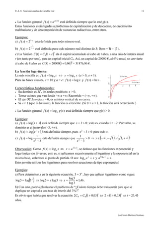 U.A.H. Funciones reales de variable real
José María Martínez Mediano
11
 La función general )(
)( xg
axf  está definida siempre que lo esté g(x).
Estas funciones están ligadas a problemas de capitalización y de descuento, de crecimiento
malthusiano y de descomposición de sustancias radiactivas, entre otros.
Ejemplos:
a) x
xf 
 3
2)( está definida para todo número real.
b) x
xf 
 3
1
2)( está definida para todo número real distinto de 3: Dom = R  {3}.
c) La función  t
rCtC  1)( 0 da el capital acumulado al cabo de t años, a una tasa de interés anual
r (en tanto por uno), para un capital inicial C0. Así, un capital de 20000 €, al 6% anual, se convierte
al cabo de 8 años en  8
06,0120000)8( C = 31876,96 €.
La función logarítmica
La más sencilla es xxf alog)(   xy alog (a > 0; a  1).
Para las bases usuales, a = 10 y a = e: xxf log)(  y xxf ln)(  .
Características fundamentales:
 Su dominio es R+
, los reales positivos: x > 0.
 Toma valores que van desde ∞ a +∞: Recorrido = (∞, +∞).
 El eje OY, la recta x = 0, es asíntota vertical de su curva.
 Si a > 1 (que es lo usual), la función es creciente. (Si 0 < a < 1, la función será decreciente.)
 La función general )(log)( xgxf a está definida siempre que g(x) > 0.
Ejemplos:
a)  3log)(  xxf está definida siempre que 03 x ; esto es, cuando x > 2. Por tanto, su
dominio es el intervalo (3, +∞).
b)  3log)( 2
 xxf está definida siempre, pues 032
x para todo x.
c)
3
1
log)( 2


x
xf está definida siempre que 0
3
1
2

x
     ,33,x .
Observación: Como xxf alog)(   )(xf
ax  , se deduce que las funciones exponencial y
logarítmica son inversas; esto es, si aplicamos sucesivamente el logaritmo y la exponencial en la
misma base, volvemos al punto de partida. O sea: xax
a log y xa xa
log
.
Esto permite utilizar los logaritmos para resolver ecuaciones de tipo exponencial.
Ejemplos:
a) Para determinar x en la siguiente ecuación, x
35  , hay que aplicar logaritmos como sigue:
 x
3log5log   3log5log x  46,1
3log
5log
x .
b) Con esto, podría plantearse el problema de “¿Cuánto tiempo debe transcurrir para que se
duplique un capital a una tasa de interés del 3%?”
Es obvio que habría que resolver la ecuación  t
CC 03,012 00    t
03,012   t = 23,45
años.
 