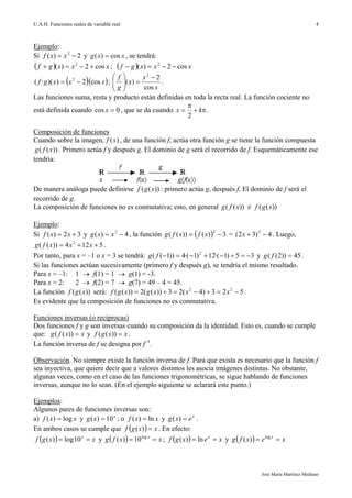 U.A.H. Funciones reales de variable real
José María Martínez Mediano
4
Ejemplo:
Si 2)( 2
 xxf y xxg cos)(  , se tendrá:
  xxxgf cos2)( 2
 ;   xxxgf cos2)( 2

  xxxgf cos·2))(·( 2
 ;
x
x
x
g
f
cos
2
)(
2







.
Las funciones suma, resta y producto están definidas en toda la recta real. La función cociente no
está definida cuando 0cos x , que se da cuando 

 kx
2
.
Composición de funciones
Cuando sobre la imagen, )(xf , de una función f, actúa otra función g se tiene la función compuesta
))(( xfg . Primero actúa f y después g. El dominio de g será el recorrido de f. Esquemáticamente ese
tendría:
De manera análoga puede definirse ))(( xgf : primero actúa g, después f. El dominio de f será el
recorrido de g.
La composición de funciones no es conmutativa; esto, en general ))(( xfg ≠ ))(( xgf
Ejemplo:
Si 32)(  xxf y 4)( 2
 xxg , la función   3)())((
2
 xfxfg = 4)32( 2
x . Luego,
5124))(( 2
 xxxfg .
Por tanto, para x = –1 o x = 3 se tendrá: 35)1·(12)1·(4))1(( 2
fg y 45))2(( fg .
Si las funciones actúan sucesivamente (primero f y después g), se tendría el mismo resultado.
Para x = –1: 1  f(1) = 1  g(1) = -3.
Para x = 2: 2  f(2) = 7  g(7) = 49 – 4 = 45.
La función ))(( xgf será: 523)4(23))((2))(( 22
 xxxgxgf .
Es evidente que la composición de funciones no es conmutativa.
Funciones inversas (o recíprocas)
Dos funciones f y g son inversas cuando su composición da la identidad. Esto es, cuando se cumple
que: xxfg ))(( y xxgf ))(( .
La función inversa de f se designa por f1
.
Observación. No siempre existe la función inversa de f. Para que exista es necesario que la función f
sea inyectiva, que quiere decir que a valores distintos les asocia imágenes distintas. No obstante,
algunas veces, como en el caso de las funciones trigonométricas, se sigue hablando de funciones
inversas, aunque no lo sean. (En el ejemplo siguiente se aclarará este punto.)
Ejemplos:
Algunos pares de funciones inversas son:
a) xxf log)(  y x
xg 10)(  ; o xxf ln)(  y x
exg )( .
En ambos casos se cumple que   xxgf )( . En efecto:
  xxgf x
 10log)( y   xxfg x
 log
10)( ;   xexgf x
 ln)( y   xexfg x
 log
)(
 