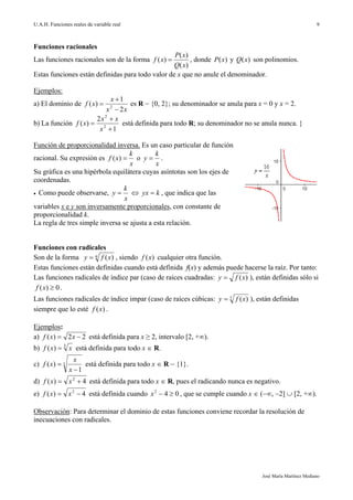 U.A.H. Funciones reales de variable real
José María Martínez Mediano
9
Funciones racionales
Las funciones racionales son de la forma
)(
)(
)(
xQ
xP
xf  , donde )(xP y )(xQ son polinomios.
Estas funciones están definidas para todo valor de x que no anule el denominador.
Ejemplos:
a) El dominio de
xx
x
xf
2
1
)( 2


 es R  {0, 2}; su denominador se anula para x = 0 y x = 2.
b) La función
1
2
)( 2
2



x
xx
xf está definida para todo R; su denominador no se anula nunca. }
Función de proporcionalidad inversa. Es un caso particular de función
racional. Su expresión es
x
k
xf )( o
x
k
y  .
Su gráfica es una hipérbola equilátera cuyas asíntotas son los ejes de
coordenadas.
 Como puede observarse,
x
k
y   kyx  , que indica que las
variables x e y son inversamente proporcionales, con constante de
proporcionalidad k.
La regla de tres simple inversa se ajusta a esta relación.
Funciones con radicales
Son de la forma n xfy )( , siendo )(xf cualquier otra función.
Estas funciones están definidas cuando está definida f(x) y además puede hacerse la raíz. Por tanto:
Las funciones radicales de índice par (caso de raíces cuadradas: )(xfy  ), están definidas sólo si
0)( xf .
Las funciones radicales de índice impar (caso de raíces cúbicas: 3 )(xfy  ), están definidas
siempre que lo esté )(xf .
Ejemplos:
a) 22)(  xxf está definida para x ≥ 2, intervalo [2, +∞).
b) 3
)( xxf  está definida para todo x  R.
c) 3
1
)(


x
x
xf está definida para todo x  R  {1}.
d) 4)( 2
 xxf está definida para todo x  R, pues el radicando nunca es negativo.
e) 4)( 2
 xxf está definida cuando 042
x , que se cumple cuando x  (∞, 2]  [2, +∞).
Observación: Para determinar el dominio de estas funciones conviene recordar la resolución de
inecuaciones con radicales.
 