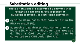These alterations are catalyzed by enzymes that
recognize a specific target sequence of
nucleotides (much like restriction enzymes):
cytidine deaminases that convert a C in the
RNA to uracil (U);
adenosine deaminases that convert an A to
inosine (I), which the ribosome translates as a
G. Thus a CAG codon (for Gln) can be
converted to a CGG codon (for Arg).
 