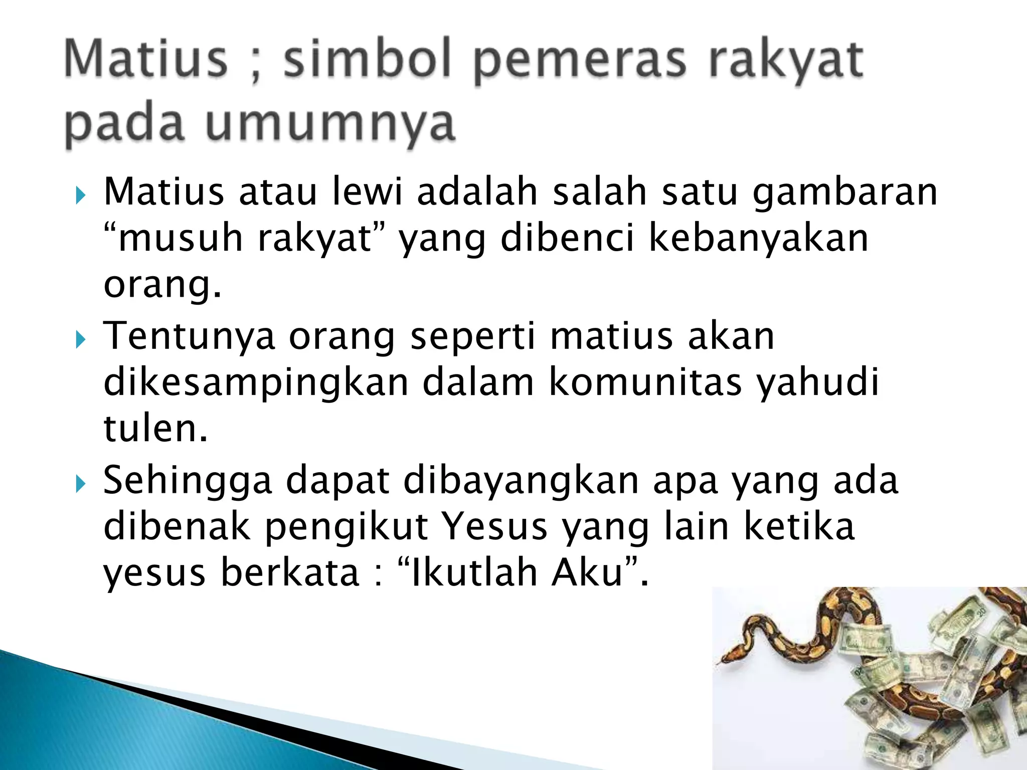  Matius atau lewi adalah salah satu gambaran
“musuh rakyat” yang dibenci kebanyakan
orang.
 Tentunya orang seperti matius akan
dikesampingkan dalam komunitas yahudi
tulen.
 Sehingga dapat dibayangkan apa yang ada
dibenak pengikut Yesus yang lain ketika
yesus berkata : “Ikutlah Aku”.
 