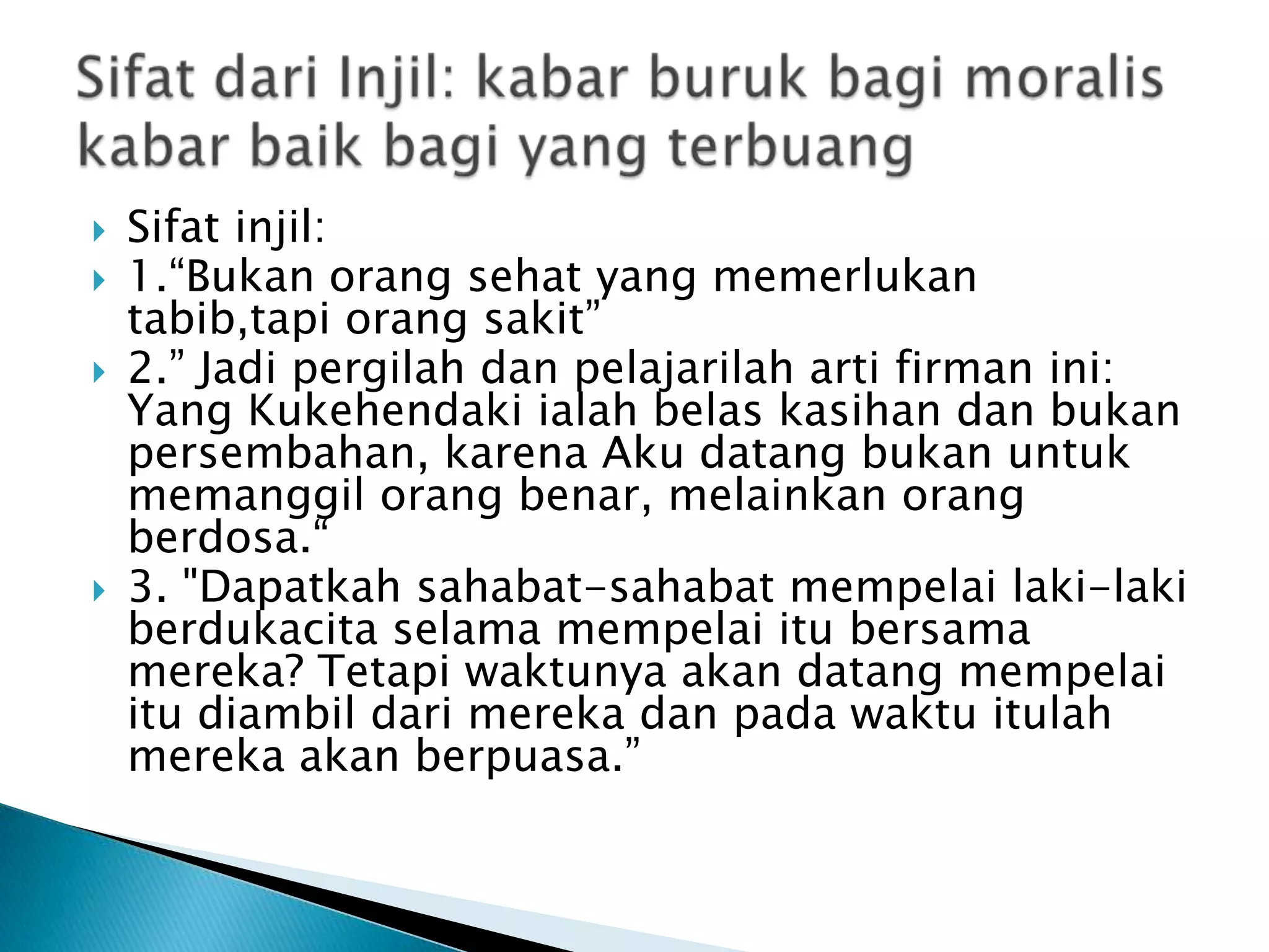  Sifat injil:
 1.“Bukan orang sehat yang memerlukan
tabib,tapi orang sakit”
 2.” Jadi pergilah dan pelajarilah arti firman ini:
Yang Kukehendaki ialah belas kasihan dan bukan
persembahan, karena Aku datang bukan untuk
memanggil orang benar, melainkan orang
berdosa.“
 3. "Dapatkah sahabat-sahabat mempelai laki-laki
berdukacita selama mempelai itu bersama
mereka? Tetapi waktunya akan datang mempelai
itu diambil dari mereka dan pada waktu itulah
mereka akan berpuasa.”
 
