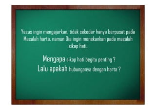 Yesus iingin mengajarkan, tidak sekedar h
Y
i
j k id k k d hanya berpusat pada
b
d
Masalah harta, namun Dia ingin menekankan pada masalah
sikap hati.

Mengapa sikap hati begitu penting ?
Lalu apakah h b
hubunganya d
dengan h
harta ?

 