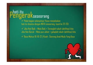 hati i
h i itu

Pengerakseseorang
g
g

 Pada bagian selanjutnya Yesus menjelaskan
hati itu disama-dengan MATA seseorang. ( y ke 22-23)
g
g (ayat
)
 Jika Hati Baik – Mata Baik = Teranglah tubuh (aktifitas) kita
Jika Hati Buruk – Mata pun Jahat = gelaplah tubuh (aktifitas) kita
 Baca Matius 19: 16-22 | Kisah : Seorang Anak Muda Yang Kaya

 