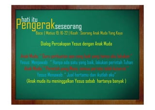 hati it
h ti itu

Pengerakseseorang
g
g

Baca: | Matius 19: 16-22 | Kisah : Seorang Anak Muda Yang Kaya

Dialog P k
Di l Percakapan Yesus dengan Anak Muda
Y
d
A kM d
Anak M d G
A k Muda: “ Guru perbuatan apa yang baik yang harus aku lakukan “
b t
b ik
h
k lkk
Yesus Menjawab: “ Hanya ada satu yang baik, lakukan perintah Tuhan
Anak Muda; P i t h
A k M d ” Perintah yang Mana, semua perinta telah kuturuti ”
M
i t t l h k t ti
Yesus Menawab: “ Jual hartamu-dan ikutlah aku”
(Anak d it
(A k muda itu meninggalkan Yesus sebab hartanya banyak )
i
lk Y
bbh t
b k

 