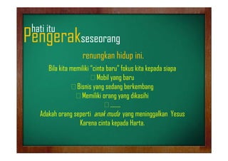 hati it
h ti itu

Pengerakseseorang
g
g
renungkan hidup ini.
Bila kita memiliki “cinta baru” fokus kita kepada siapa
Mobil yang baru
y g
Bisnis yang sedang berkembang
Memiliki orang yang dikasihi
gy g
……..
Adakah orang seperti anak muda yang meninggalkan Yesus
g p
y g
gg
Karena cinta kepada Harta.

 