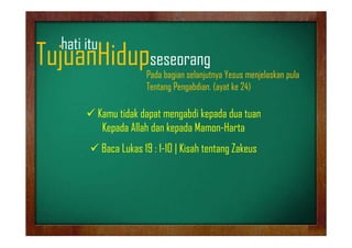 hati it
h ti itu

TujuanHidupseseorang
j
p
g

Pada bagian selanjutnya Yesus menjelaskan pula
Tentang Pengabdian. (ayat ke 24)

 Kamu tidak dapat mengabdi kepada dua tuan
Kepada All h d k d M
K d Allah dan kepada Mamon-Harta
H
1 10
 Baca Lukas 19 : 1-10 | Kisah tentang Zakeus

 