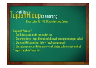 hati it
h ti itu

TujuanHidupseseorang
j
p
g

Baca Lukas 19 : 1-10 | Kisah tentang Zakeus

Siapakah Zakeus ?
Dia B k A k d tapi d h t
Di Bukan Anak muda t i sudah tua
Dia orang kaya – tapi dibenci oleh banyak orang (pemunggut cukai)
Dia
Di memiliki kelemahan fi ik – T b h yang pendek
iliki k l h fisik Tubuh
dk
Dia sedang mencari kebenaran – naik diatas pohon untuk melihat
“ seperti apakah Yesus itu”
ti k h Y
it ”

 
