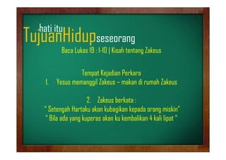 hati it
h ti itu

TujuanHidupseseorang
j
p
g

Baca Lukas 19 : 1-10 | Kisah tentang Zakeus

1.
1

Tempat Kejadian Perkara
Yesus memanggil Zakeus – makan di rumah Zakeus
Y
il Z k
k
hZ k

2. Zakeus berkata
2 Zk b kt :
“ Setengah Hartaku akan kubagikan kepada orang miskin”
“ Bila ada yang kuperas akan ku kembalikan 4 kali lipat “
Bil d
k
k k k b lik
k li li t

 
