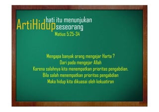 hati it
h ti itu menunjukan
jk

ArtiHidupseseorang
p
g
Matius 5:25-34

Mengapa banyak orang mengejar Harta ?
Dari pada mengejar Allah
Karena salahnya kita menempatkan prioritas pengabdian
pengabdian.
Bila salah menempatkan prioritas pengabdian
Maka hidup kita dikuasai oleh kekuatiran

 