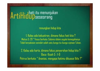 hati it
h ti itu menunjukan
jk

ArtiHidupseseorang
p
g

renungkan hidup kita
k hid kit
1.
1 Kalau ada kekuatiran, dimana fokus hati kita ?
kekuatiran
Matius 5: 29 “ Yesus berkata: Salomo dalam segala kemegahanya
Tidak berpakaian seindah salah satu bunga itu-bunga ciptaan Tuhan.
itu bunga

2. Kalau ada harta, dimana fokus penyerahan hidup kita ?
Baca Kisah 5 : 1-9
Petrus berkata: “ Ananias,, mengapa hatimu dikuasai Iblis ?”
gp

 