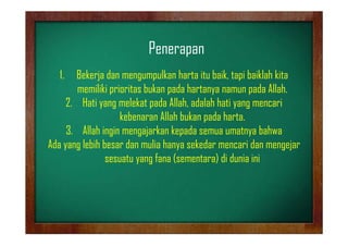 Penerapan
1.

Bekerja dan mengumpulkan harta itu baik, tapi baiklah kita
memiliki prioritas bukan pada hartanya namun pada Allah.
2. Hati yang melekat pada Allah, adalah hati yang mencari
kebenaran Allah bukan pada harta.
3. Allah ingin mengajarkan kepada semua umatnya bahwa
Ada yang lebih besar dan mulia hanya sekedar mencari dan mengejar
sesuatu yang fana (sementara) di dunia ini

 