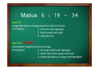Matius 6 : 19 - 34
Ayat 19 : 
Janganlah kamu mengumpulkan harta di bumi 
g
g p
(mengapa)
1. di bumi ada ngengat
2. karat yang merusak 
3. ada pencuri
3 d
i
Ayat 20 :  
Ayat 20 : TETAPI
Kumpulkan bagimu harta di surga
(
(mengapa)
g p )
1. di surga tidak ada ngengat
1. di surga tidak ada ngengat
2. tidak ada karat yang merusak
3. tidak ada pencuri yang membongkar

 