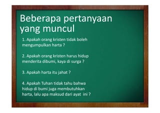 Beberapa pertanyaan
yang muncul
yang muncul
1. Apakah orang kristen tidak boleh
mengumpulkan h
lk harta ?
2. Apakah
2 Apakah orang kristen harus hidup
menderita dibumi, kaya di surga ?
3. Apakah harta itu jahat ? 
4. Apakah Tuhan tidak tahu bahwa
4 A k h T h tid k t h b h
hidup di bumi juga membutuhkan
harta, lalu
harta lalu apa maksud dari ayat ini ?

 