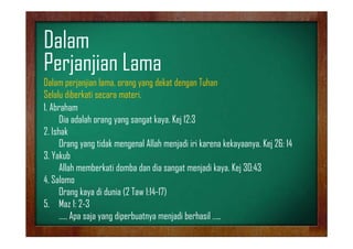 Dalam
Perjanjian Lama
Dalam perjanjian lama, orang yang dekat dengan Tuhan
Selalu diberkati secara materi
materi.
1. Abraham
Dia adalah orang yang sangat kaya. Kejj 12:3
gy g g
y
2. Ishak
Orang yang tidak mengenal Allah menjadi iri karena kekayaanya. Kej 26: 14
3. Y k b
3 Yakub
Allah memberkati domba dan dia sangat menjadi kaya. Kej 30:43
4.
4 Salomo
Orang kaya di dunia (2 Taw 1:14-17)
5. Maz 1: 2-3
….. Apa saja yang diperbuatnya menjadi berhasil …..

 