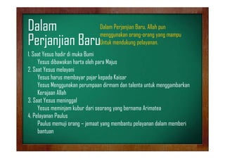 Dalam Perjanjian Baru, Allah
D l P j ji B All h pun
Dalam
menggunakan orang-orang yang mampu
pelayanan.
Perjanjian BaruUntuk mendukung pelayanan
1. Saat Yesus hadir di muka Bumi
Yesus dibawakan harta oleh para Majus
2. Saat Yesus melayani
Yesus harus membayar p j kepada Kaisar
y pajar p
Yesus Menggunakan perumpaan dirmam dan talenta untuk menggambarkan
Kerajaan Allah
3. Saat Yesus meninggal
Yesus meminjam kubur dari seorang yang bernama Arimatea
4.
4 Pelayanan Paulus
Paulus memuji orang – jemaat yang membantu pelayanan dalam memberi
bantuan

 
