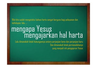 Bila k
B l kita sudah mengetahui bahwa harta sangat berguna bagi pelayanan dan
dh
h bh h
b
b
l
d
kehidupan, lalu ….

mengapa Y
Yesus
mengajarkan hal harta
Lalu dimanakah letak hubungannya antara perjanjian lama dan perjanjian baru
Dan dimanakah letak permasalahanya
y g
yang menjadi inti p g j
j
pengajaran Yesus

 