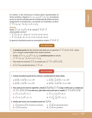Vectores | 119
En cambio, si dos vectores en el plano están representados en
forma analítica, digamos a
→
= a1
, a2
 y b
→
= b1
, b2
, el producto
punto se calcula multiplicando las coordenadas de ambos vectores,
componente a componente, y sumando sus resultados, es decir:
a
→
· b
→
= a1
, a2
 · b1
, b2
 = a1
b1
+ a2
b2
.
Ejemplo
Dados a
→
= 2, –1 y b
→
= 3, 4, calcula a
→
· b
→
y b
→
· a
→
.
¿Qué puedes concluir?
• a
→
· b
→
= 2, –1 · 3, 4 = 2 · 3 + (–1) · 4 = 6 – 4 = 2.
• b
→
· a
→
= 3, 4 · 2, –1 = 3 · 2 + 4 · (–1) = 6 – 4 = 2.
En general, el producto punto es conmutativo, es decir: a
→
· b
→
= b
→
· a
→
.
Unidad
3
1. Calcula el producto punto de los vectores, considerando los datos dados.
a. || u
→
|| = 5; || v
→
|| = 7; α = 30º c. || u
→
|| = ; || v
→
|| = 1; α = 45º
b. || u
→
|| = 7; || v
→
|| = 7; α = 90º d. || u
→
|| = 10; || v
→
|| = 3; α = 180º
2. Para cada par de vectores siguientes, calcula || a
→
||, ||b
→
|| y | a
→
· b
→
|. Luego, verifica que se cumple que
| a
→
· b
→
| ⱕ || b
→
|| · || a
→
||, en cada caso. ¿Qué debe ocurrir para que se cumpla | a
→
· b
→
| = || b
→
|| · || a
→
||?
a. a
→
= 3, 2 y b
→
= 5, 1 c. a
→
= –2, 0 y b
→
= 8, 2
b. a
→
= 4, 7 y b
→
= 3, –1 d. a
→
=  , y b
→
= –2, 3
3. Analiza qué ocurre con el producto punto de a
→
y b
→
si:
a. a
→
aumenta y b
→
se mantiene constante. c. a
→
y b
→
son perpendiculares.
b. a
→
y b
→
aumentan. d. a
→
y b
→
son paralelos.
2
3
1
2
3
5
Actividades
En resumen
• El producto punto de dos vectores está dado por la expresión a
→
· b
→
= || a || · || b || · cos(α),
con α: ángulo comprendido entre ambos vectores.
• O bien, si a
→
= a1
, a2
 y b
→
= b1
, b2
, el producto punto se calcula:
a
→
· b
→
= a1
, a2
 · b1
, b2
 = a1
b1
+ a2
b2
.
• Para todos los vectores a
→
, b
→
, se cumple que: | a
→
· b
→
| ⱕ || b
→
|| · || a
→
||.
• Si a
→
y b
→
son perpendiculares, a
→
· b
→
= 0.
UNIDAD 3 (98-155)C :Maquetación 1 4/11/10 16:49 Página 119
 