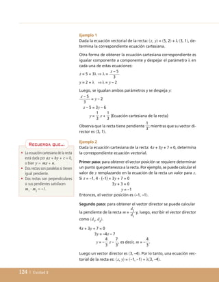 124 | Unidad 3
Ejemplo 1
Dada la ecuación vectorial de la recta: x, y = 5, 2 + λ 3, 1, de-
termina la correspondiente ecuación cartesiana.
Otra forma de obtener la ecuación cartesiana correspondiente es
igualar componente a componente y despejar el parámetro λ en
cada una de estas ecuaciones:
x = 5 + 3λ ⇒ λ =
y = 2 + λ ⇒λ = y – 2
Luego, se igualan ambos parámetros y se despeja y:
= y – 2
x – 5 = 3y – 6
y = x + (Ecuación cartesiana de la recta)
Ejemplo 2
Dada la ecuación cartesiana de la recta: 4x + 3y + 7 = 0, determina
la correspondiente ecuación vectorial.
Primer paso: para obtener el vector posición se requiere determinar
un punto que pertenezca a la recta. Por ejemplo, se puede calcular el
valor de y remplazando en la ecuación de la recta un valor para x.
Si x = –1, 4 · (–1) + 3y + 7 = 0
3y + 3 = 0
y = –1
Entonces, el vector posición es –1, –1.
Segundo paso: para obtener el vector director se puede calcular
la pendiente de la recta m = y, luego, escribir el vector director
4x + 3y + 7 = 0
3y = –4x – 7
y = – x – , es decir, m = – .
Luego un vector director es 3, –4. Por lo tanto, una ecuación vec-
torial de la recta es: x, y = –1, –1 + λ3, –4.
4
3
7
3
4
3
d2
d1
1
3
1
3
x – 5
3
x – 5
3
como d1
, d2
.
Observa que la recta tiene pendiente ; mientras que su vector di-
rector es 3, 1.
1
3
• La ecuación cartesiana de la recta
está dada por ax + by + c = 0,
o bien y = mx + n.
• Dos rectas son paralelas si tienen
igual pendiente.
• Dos rectas son perpendiculares
si sus pendientes satisfacen
m1
· m2
= –1.
Recuerda que...
UNIDAD 3 (98-155)C :Maquetación 1 4/11/10 16:49 Página 124
 