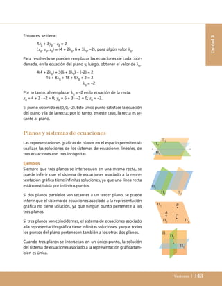 Vectores | 143
Entonces, se tiene:
4x0
+ 3y0
– z0
= 2
x0
, y0
, z0
 = 4 + 2λ0
, 6 + 3λ0
, –2, para algún valor λ0
.
Para resolverlo se pueden remplazar las ecuaciones de cada coor-
denada, en la ecuación del plano y, luego, obtener el valor de λ0
.
4(4 + 2λ0
) + 3(6 + 3λ0
) – (–2) = 2
16 + 8λ0
+ 18 + 9λ0
+ 2 = 2
λ0
= –2
Por lo tanto, al remplazar λ0
= –2 en la ecuación de la recta:
x0
= 4 + 2 · –2 = 0; y0
= 6 + 3 · –2 = 0; z0
= –2.
El punto obtenido es (0, 0, –2). Este único punto satisface la ecuación
del plano y la de la recta; por lo tanto, en este caso, la recta es se-
cante al plano.
Unidad
3
Π3
Π2
Π1
Π1
Π1
Π2
Π3
Π3 Π2
Π1
Π2
Π3
A
C
B
Planos y sistemas de ecuaciones
Las representaciones gráficas de planos en el espacio permiten vi-
sualizar las soluciones de los sistemas de ecuaciones lineales, de
tres ecuaciones con tres incógnitas.
Ejemplos
Siempre que tres planos se intersequen en una misma recta, se
puede inferir que el sistema de ecuaciones asociado a la repre-
sentación gráfica tiene infinitas soluciones, ya que una línea recta
está constituida por infinitos puntos.
Si dos planos paralelos son secantes a un tercer plano, se puede
inferir que el sistema de ecuaciones asociado a la representación
gráfica no tiene solución, ya que ningún punto pertenece a los
tres planos.
Si tres planos son coincidentes, el sistema de ecuaciones asociado
a la representación gráfica tiene infinitas soluciones, ya que todos
los puntos del plano pertenecen también a los otros dos planos.
Cuando tres planos se intersecan en un único punto, la solución
del sistema de ecuaciones asociado a la representación gráfica tam-
bién es única.
UNIDAD 3 (98-155)C :Maquetación 1 4/11/10 16:50 Página 143
 