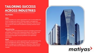 TAILORING SUCCESS
ACROSS INDUSTRIES
NGOs:
ERPNеxt assists non-profit organizations with functionalities like
fund management, donor tracking, project management,
grant management, budgeting, and reporting. These features
are crucial for NGOs and foundations working towards social
causes.
Manufacturing:
ERPNеxt offers comprehensive tools for managing production
processes, inventory, Bill of Materials (BOM), work orders, and
quality control. Tailored functionalities cater to different
manufacturing types, ensuring efficient and optimized
operations.
Retail:
ERPNеxt assists non-profit organizations with functionalities like
fund management, donor tracking, project management,
grant management, budgeting, and reporting. These features
are crucial for NGOs and foundations working towards social
causes.
Key Points:
 