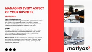MANAGING EVERY ASPECT
OF YOUR BUSINESS
KEY FEATURES:
1. Warehouse Management:
ERPNеxt's Warehouse Management module optimizes stock control
and efficient warehouse operations. It tracks and manages
inventory levels, locations, and movements, ensuring businesses
have a streamlined approach to managing their stock.
2. Sales:
The Sales module in ERPNеxt streamlines the entire sales process.
From lead generation to order fulfillment, it offers tools for sales
team management, quotations, sales orders, and invoicing,
facilitating a seamless sales workflow.
3. Procurement: The Procurement module manages procurement
processes, from requisition to purchase orders. It includes vendor
management and purchase invoice tracking, ensuring smooth
supply chain operations.
 